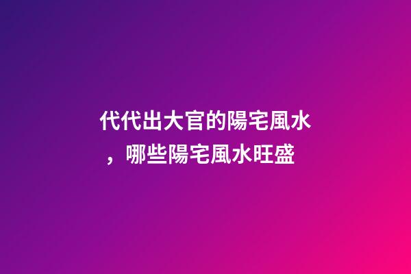 代代出大官的陽宅風水，哪些陽宅風水旺盛
